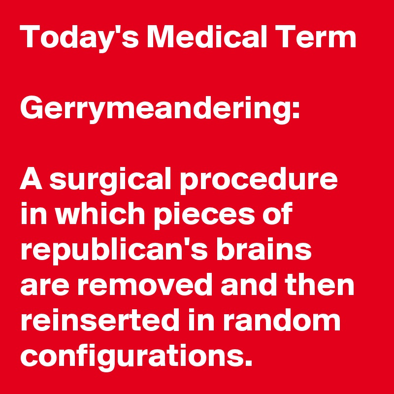 Today's Medical Term

Gerrymeandering:

A surgical procedure in which pieces of republican's brains are removed and then reinserted in random configurations. 
