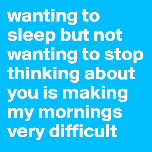 wanting to sleep but not wanting to stop thinking about you is making my mornings very difficult 