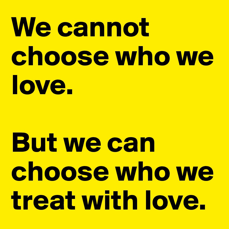 We cannot choose who we love.

But we can choose who we treat with love.