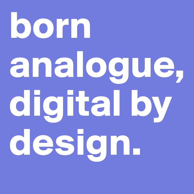 born analogue, digital by design.