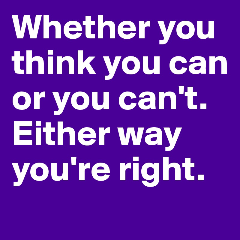 Whether you think you can or you can't. Either way you're right.