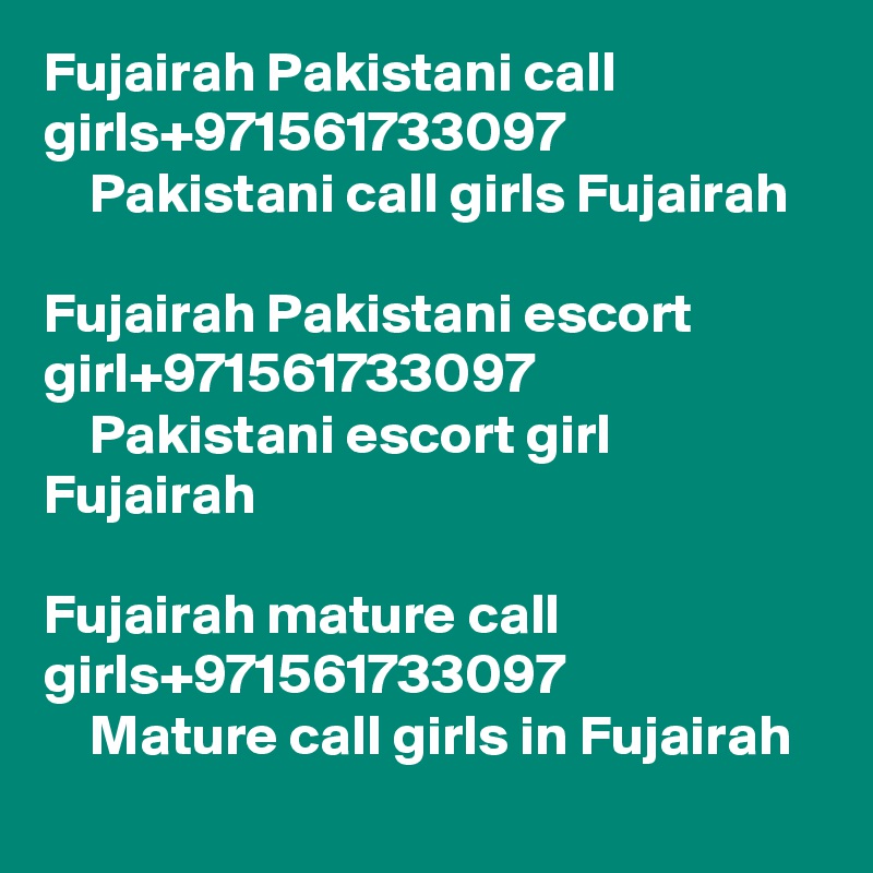 Fujairah Pakistani call girls+971561733097  
    Pakistani call girls Fujairah 

Fujairah Pakistani escort girl+971561733097
    Pakistani escort girl Fujairah

Fujairah mature call girls+971561733097
    Mature call girls in Fujairah
