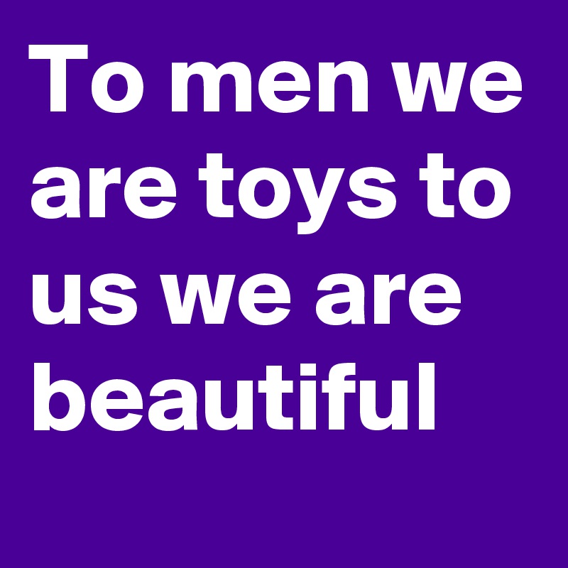 To men we are toys to us we are beautiful