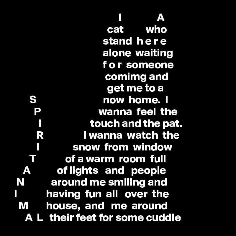                                                 I                A 
                                           cat          who
                                         stand  h e r e 
                                         alone  waiting 
                                         f o r  someone 
                                          comimg and 
                                           get me to a 
        S                              now  home.  I
          P                          wanna  feel  the 
            I                      touch and the pat. 
           R                  I wanna  watch  the 
           I               snow  from  window 
        T             of a warm  room  full 
     A            of lights   and   people
  N            around me smiling and 
 I             having  fun  all   over  the 
   M        house,  and   me  around 
      A  L   their feet for some cuddle