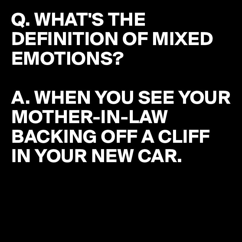 Q. WHAT'S THE DEFINITION OF MIXED EMOTIONS?

A. WHEN YOU SEE YOUR MOTHER-IN-LAW
BACKING OFF A CLIFF IN YOUR NEW CAR.
 

