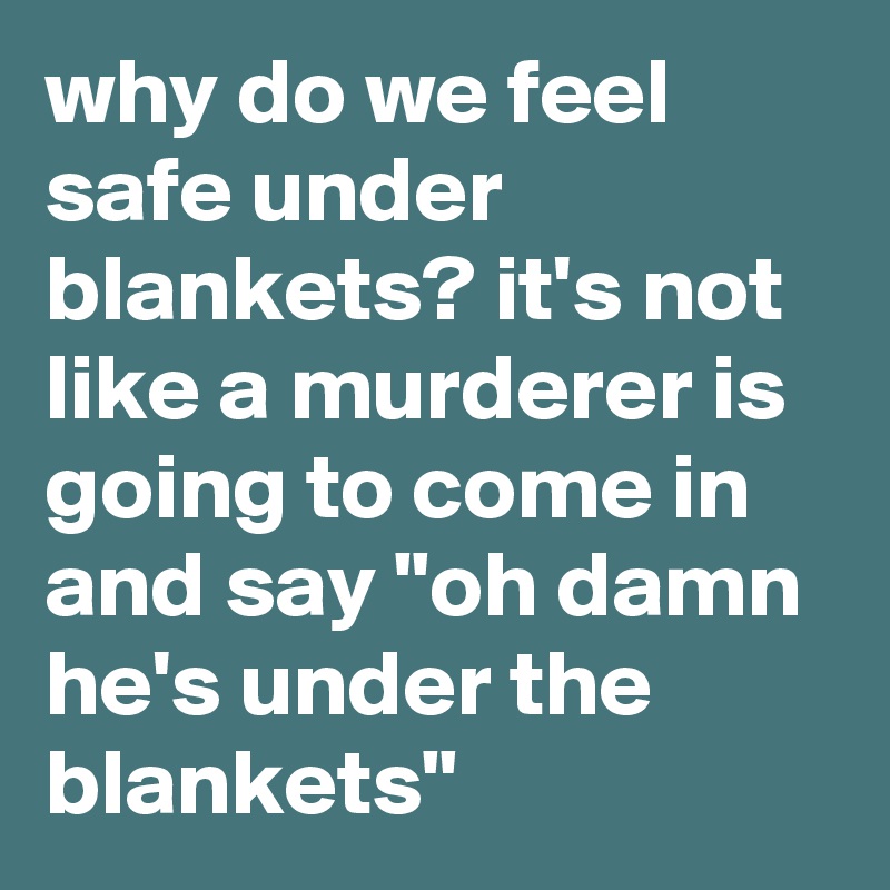 why do we feel safe under blankets? it's not like a murderer is going to come in and say "oh damn he's under the blankets"