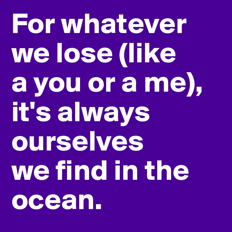 For whatever we lose (like 
a you or a me), it's always ourselves 
we find in the ocean.