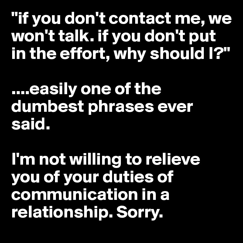 "if you don't contact me, we won't talk. if you don't put in the effort, why should I?"

....easily one of the dumbest phrases ever said. 

I'm not willing to relieve you of your duties of communication in a relationship. Sorry. 