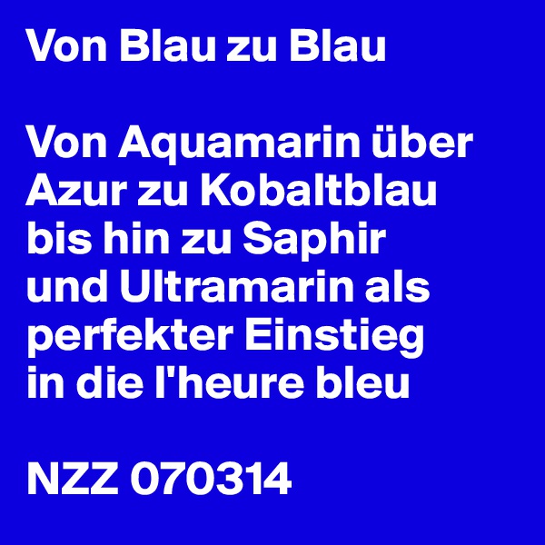Von Blau zu Blau

Von Aquamarin über Azur zu Kobaltblau
bis hin zu Saphir
und Ultramarin als perfekter Einstieg
in die l'heure bleu

NZZ 070314