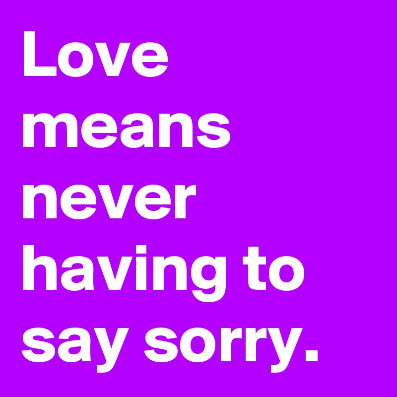 Love means never having to say sorry.