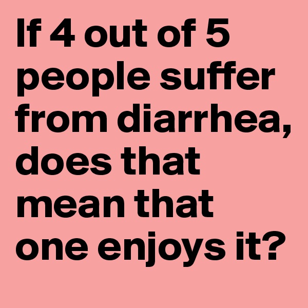 If 4 out of 5 people suffer from diarrhea, does that mean that one enjoys it?