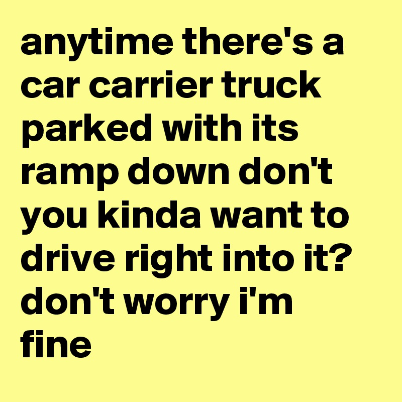 anytime there's a car carrier truck parked with its ramp down don't you kinda want to drive right into it? don't worry i'm fine