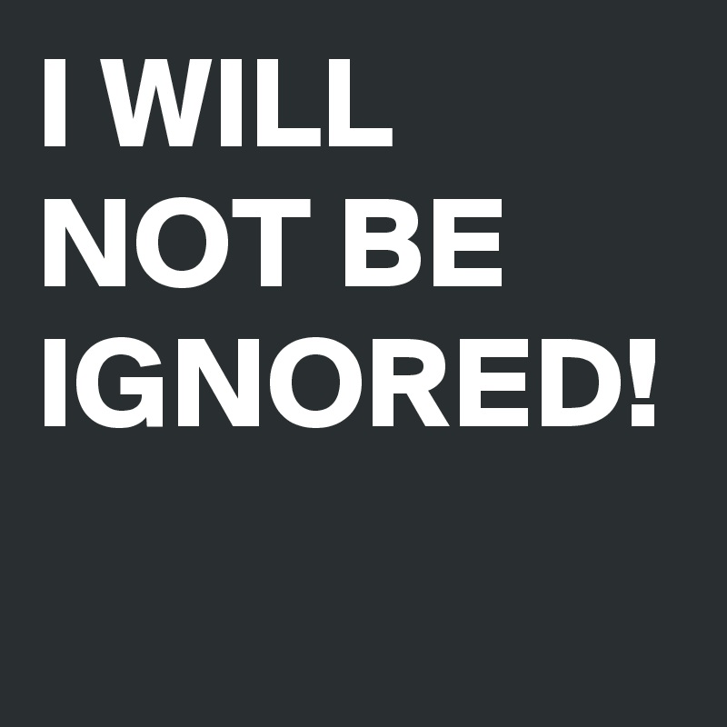 I WILL NOT BE IGNORED!