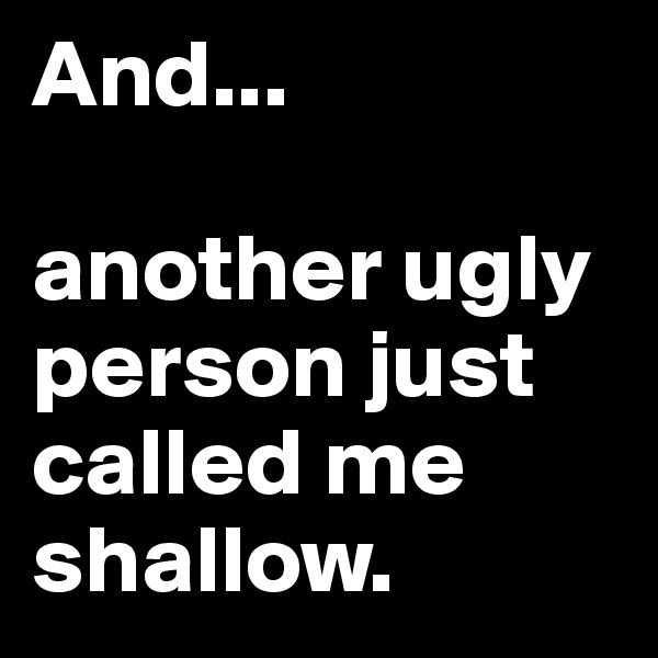 And...

another ugly person just called me shallow.