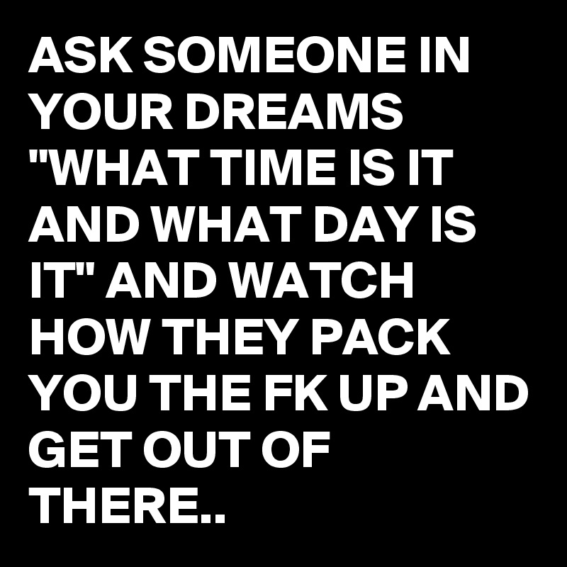 ASK SOMEONE IN YOUR DREAMS "WHAT TIME IS IT AND WHAT DAY IS IT" AND WATCH HOW THEY PACK YOU THE FK UP AND GET OUT OF THERE..