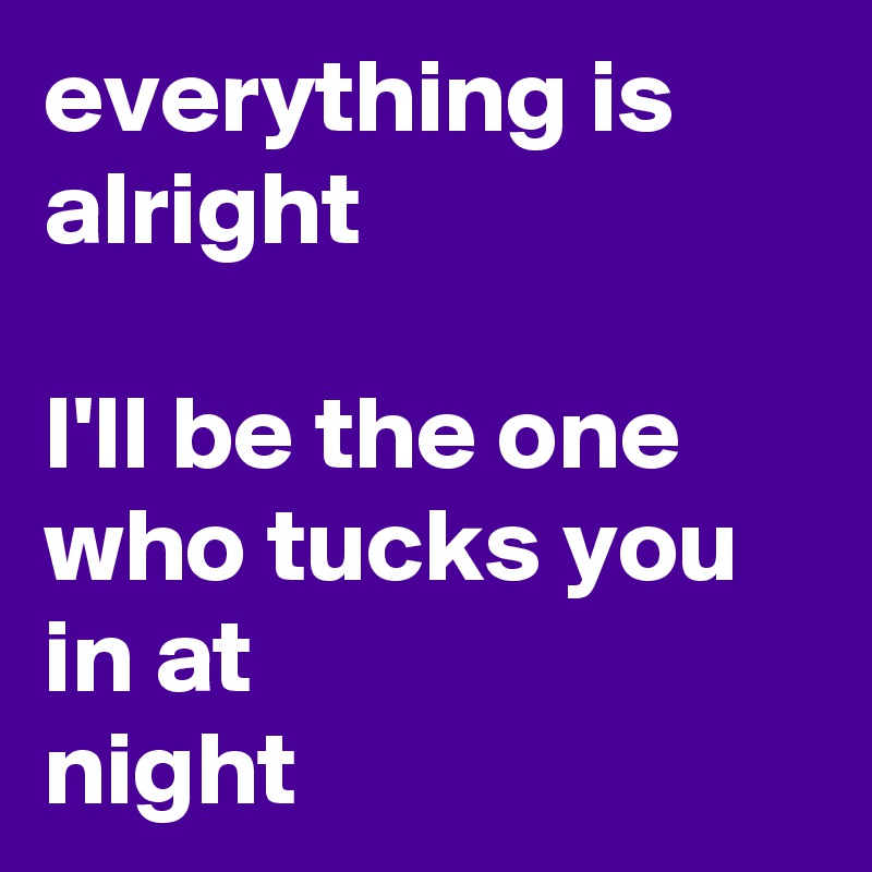 everything is alright

I'll be the one who tucks you in at
night 