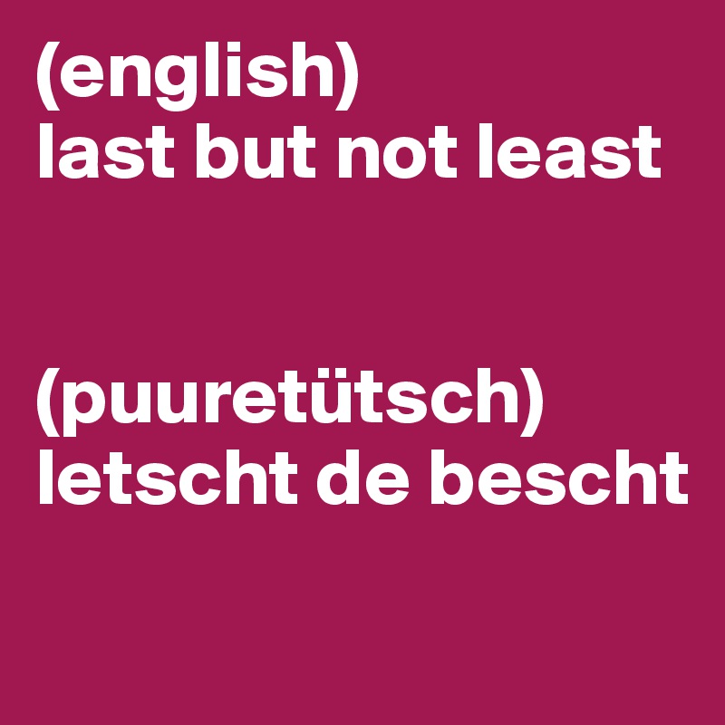 (english)
last but not least


(puuretütsch)
letscht de bescht
