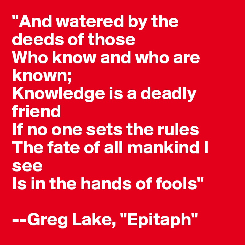 "And watered by the deeds of those
Who know and who are known;
Knowledge is a deadly friend
If no one sets the rules
The fate of all mankind I see
Is in the hands of fools" 

--Greg Lake, "Epitaph"