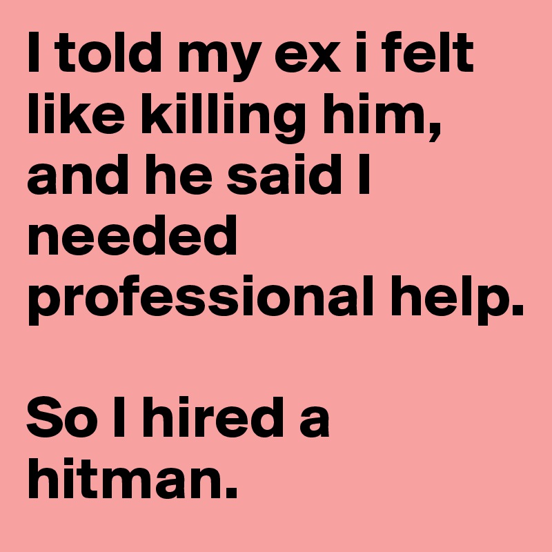 I told my ex i felt like killing him, and he said I needed professional help. 

So I hired a hitman. 