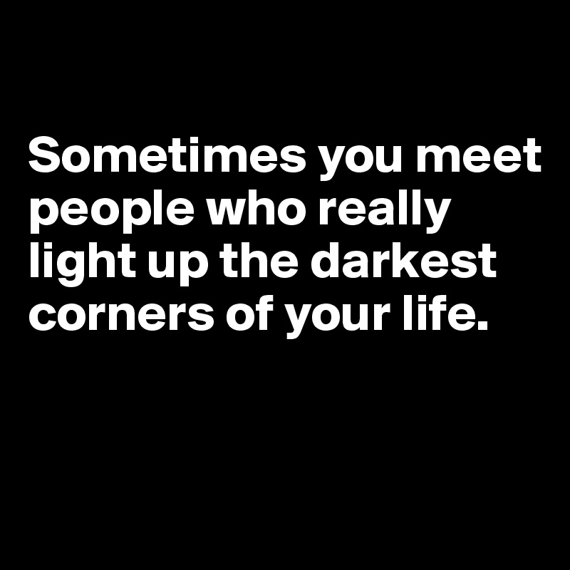 

Sometimes you meet people who really light up the darkest corners of your life.


