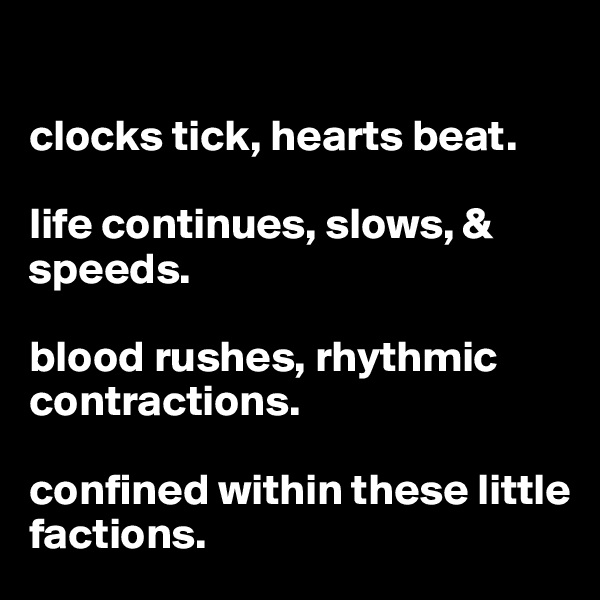 

clocks tick, hearts beat.

life continues, slows, & speeds. 

blood rushes, rhythmic contractions.

confined within these little factions.