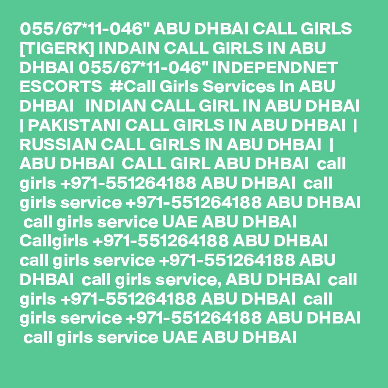 055/67*11-046" ABU DHBAI CALL GIRLS [TIGERK] INDAIN CALL GIRLS IN ABU DHBAI 055/67*11-046" INDEPENDNET ESCORTS  #Call Girls Services In ABU DHBAI   INDIAN CALL GIRL IN ABU DHBAI  | PAKISTANI CALL GIRLS IN ABU DHBAI  | RUSSIAN CALL GIRLS IN ABU DHBAI  | ABU DHBAI  CALL GIRL ABU DHBAI  call girls +971-551264188 ABU DHBAI  call girls service +971-551264188 ABU DHBAI  call girls service UAE ABU DHBAI  Callgirls +971-551264188 ABU DHBAI  call girls service +971-551264188 ABU DHBAI  call girls service, ABU DHBAI  call girls +971-551264188 ABU DHBAI  call girls service +971-551264188 ABU DHBAI  call girls service UAE ABU DHBAI
