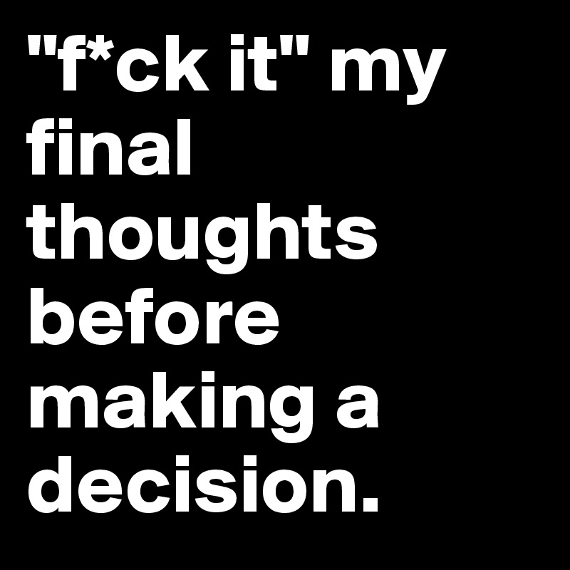 "f*ck it" my final thoughts before making a decision.