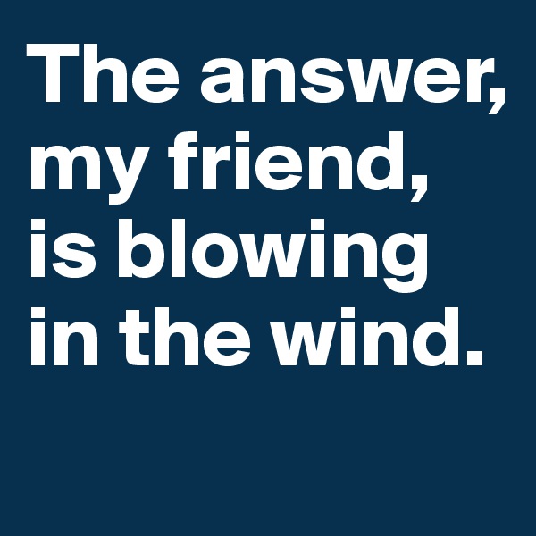 The answer, my friend, 
is blowing 
in the wind.
