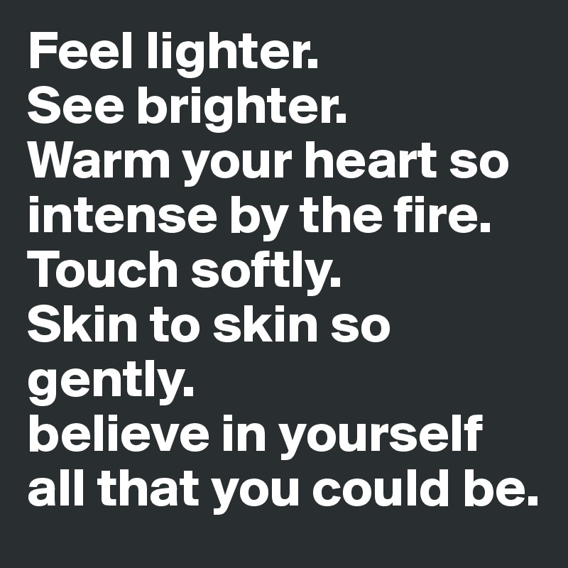 Feel lighter. 
See brighter. 
Warm your heart so intense by the fire. 
Touch softly.
Skin to skin so gently.
believe in yourself all that you could be.