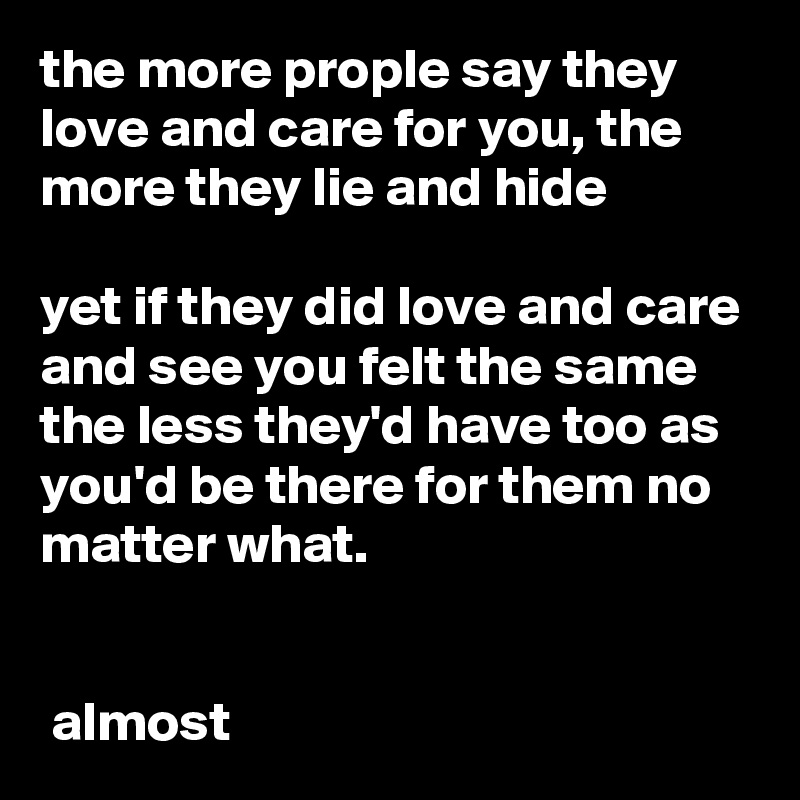 the more prople say they love and care for you, the more they lie and hide

yet if they did love and care and see you felt the same the less they'd have too as you'd be there for them no matter what. 


 almost 
