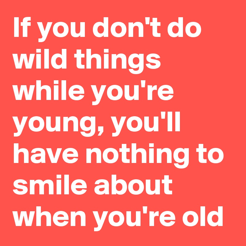 If you don't do wild things while you're young, you'll have nothing to smile about when you're old