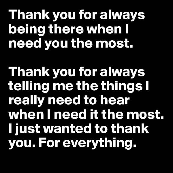 Thank you for always being there when I need you the most. 

Thank you for always telling me the things I really need to hear when I need it the most. I just wanted to thank you. For everything.