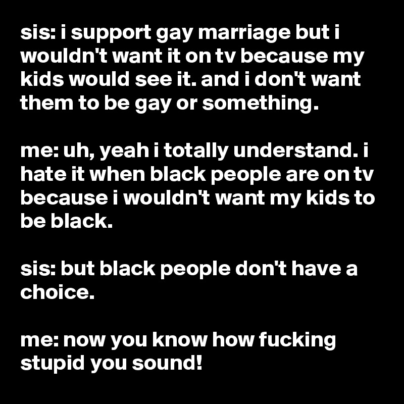 sis: i support gay marriage but i wouldn't want it on tv because my kids would see it. and i don't want them to be gay or something.

me: uh, yeah i totally understand. i hate it when black people are on tv because i wouldn't want my kids to be black.

sis: but black people don't have a choice.

me: now you know how fucking stupid you sound!