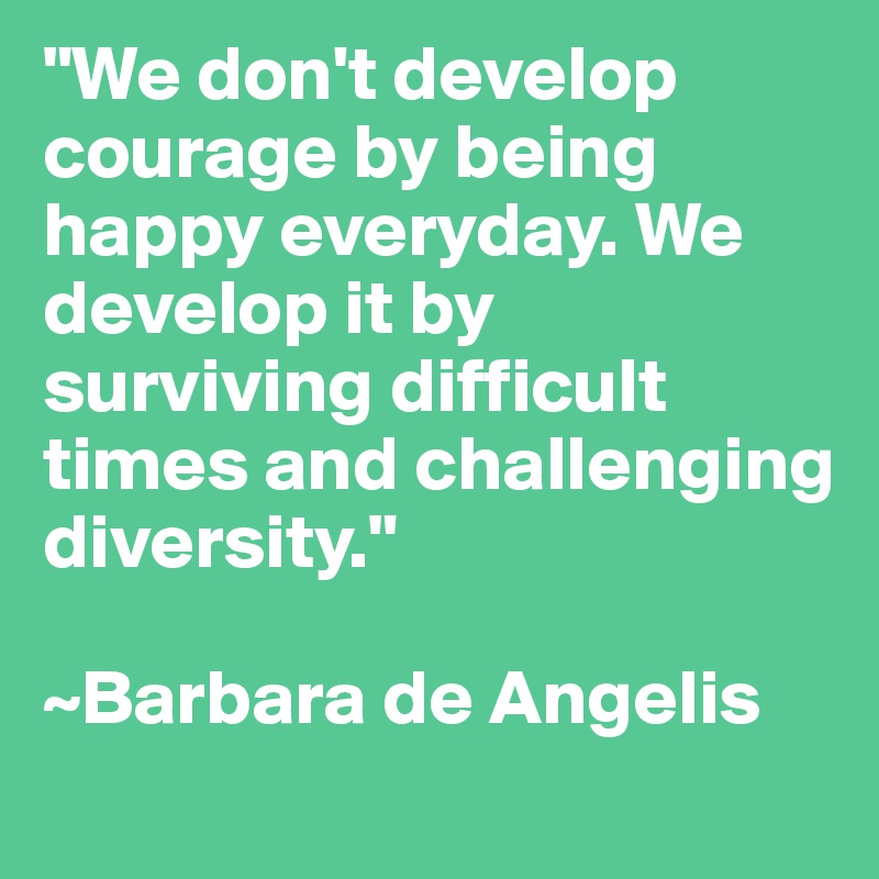 "We don't develop courage by being happy everyday. We develop it by surviving difficult times and challenging diversity."

~Barbara de Angelis