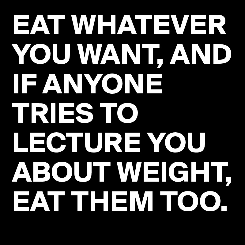 EAT WHATEVER YOU WANT, AND IF ANYONE TRIES TO LECTURE YOU ABOUT WEIGHT, EAT THEM TOO.