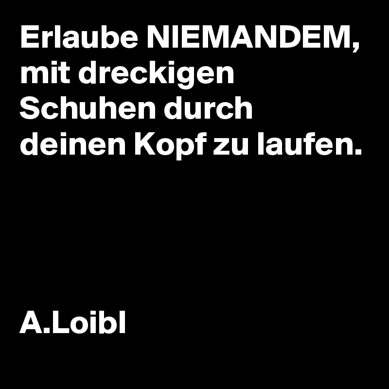 Erlaube NIEMANDEM, mit dreckigen Schuhen durch deinen Kopf zu laufen.




A.Loibl