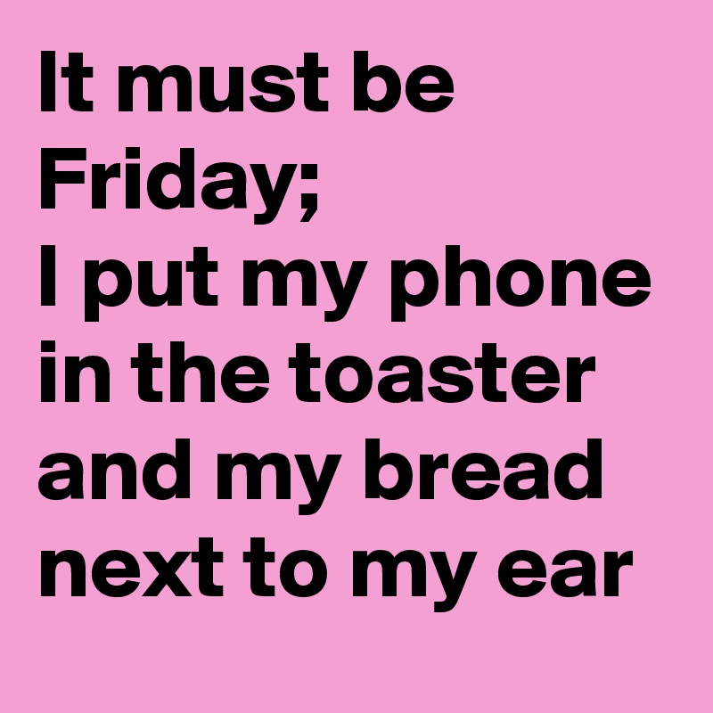 It must be Friday; 
I put my phone in the toaster
and my bread  next to my ear