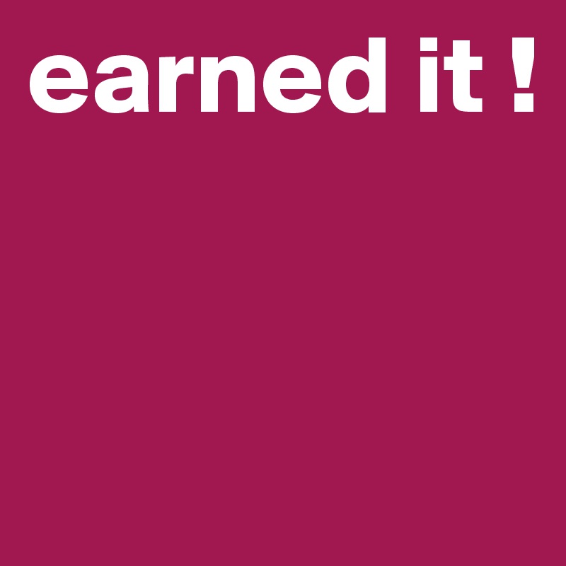 earned it ! 


