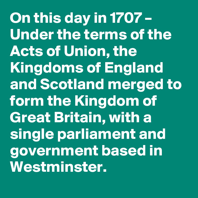 On this day in 1707 – Under the terms of the Acts of Union, the Kingdoms of England and Scotland merged to form the Kingdom of Great Britain, with a single parliament and government based in Westminster.