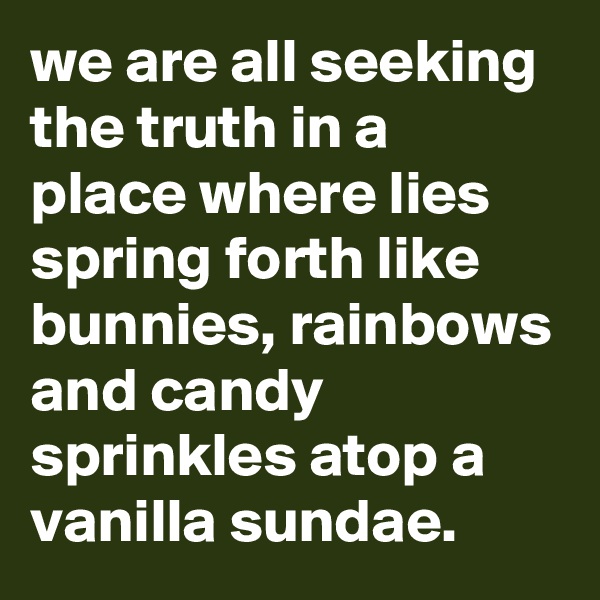 we are all seeking the truth in a place where lies spring forth like bunnies, rainbows and candy sprinkles atop a vanilla sundae.