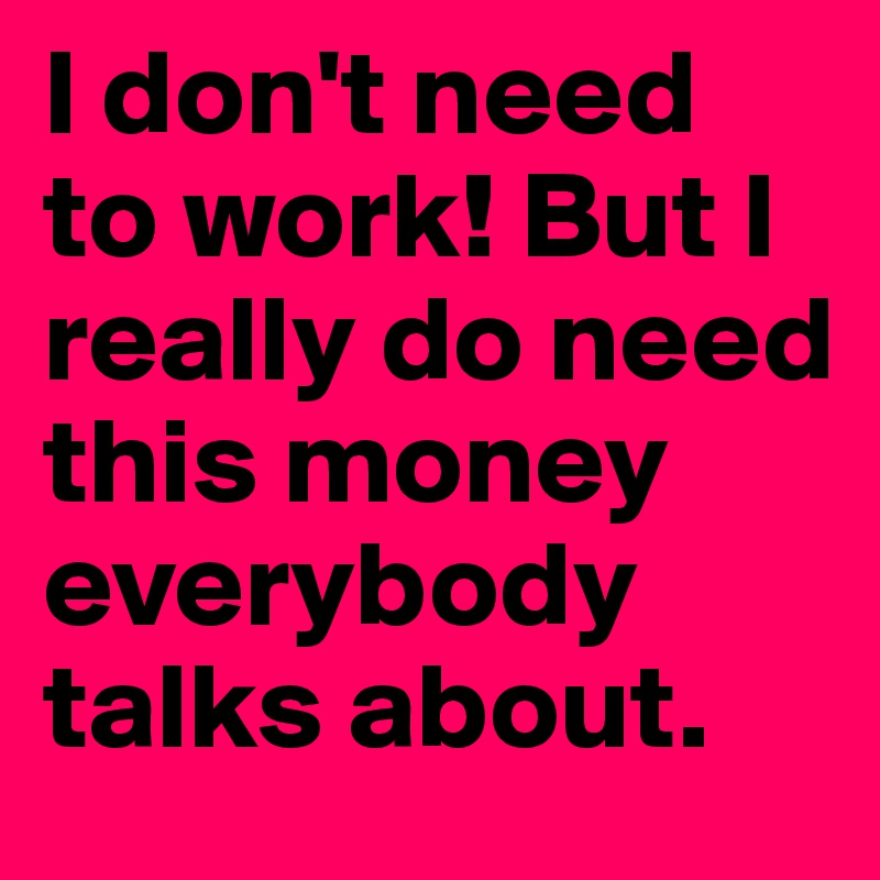 I don't need to work! But I really do need this money everybody talks about.