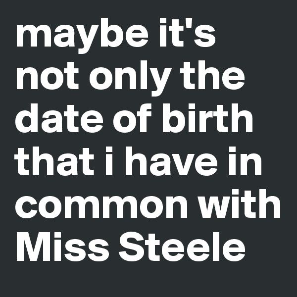 maybe it's not only the date of birth that i have in common with Miss Steele