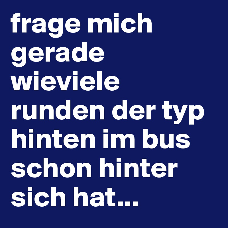 frage mich gerade wieviele runden der typ hinten im bus schon hinter sich hat...