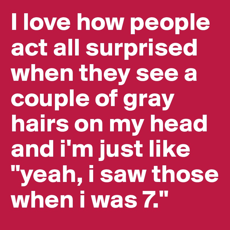 I love how people act all surprised when they see a couple of gray hairs on my head and i'm just like "yeah, i saw those when i was 7."