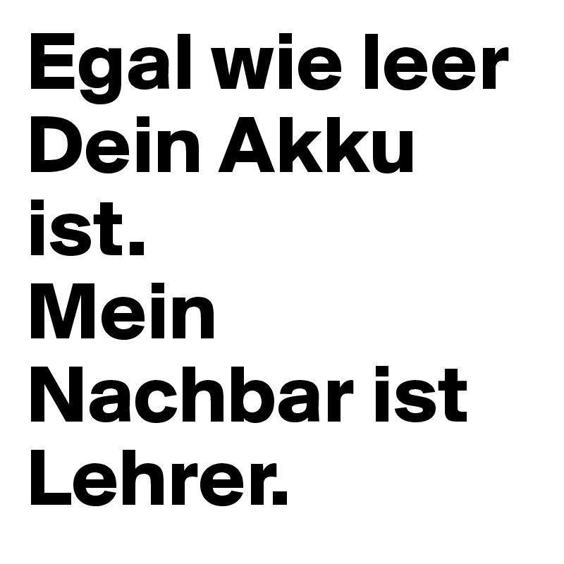 Egal wie leer Dein Akku ist. 
Mein Nachbar ist Lehrer. 