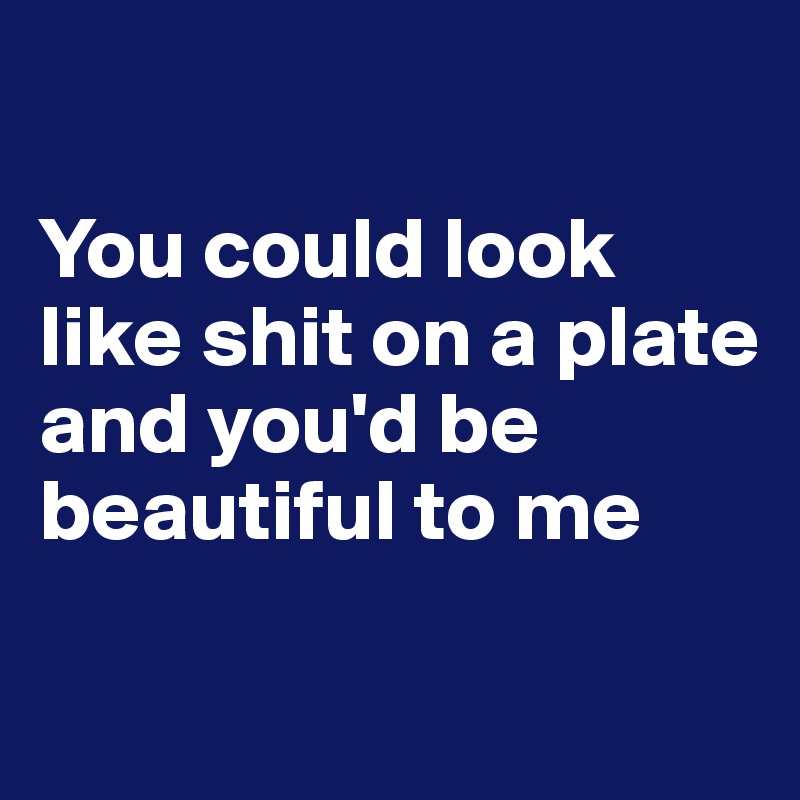 

You could look like shit on a plate and you'd be beautiful to me

