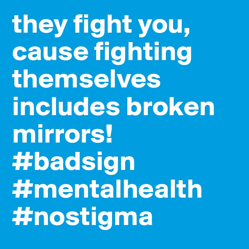 they fight you, cause fighting themselves includes broken mirrors! #badsign #mentalhealth #nostigma