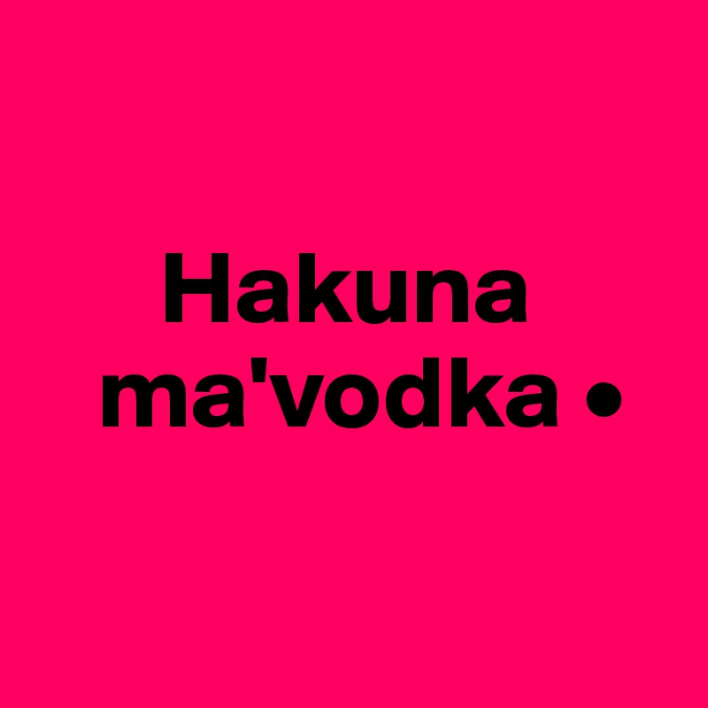 

      Hakuna
   ma'vodka •

