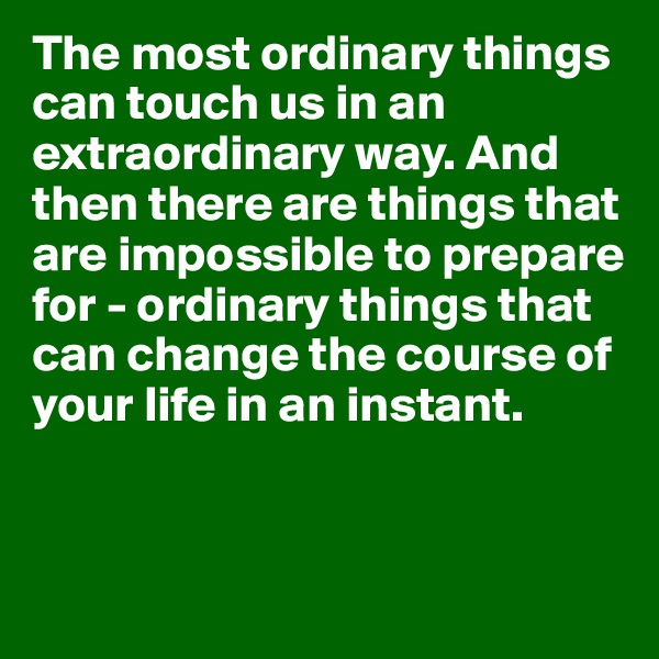 The most ordinary things can touch us in an extraordinary way. And then there are things that are impossible to prepare for - ordinary things that can change the course of your life in an instant.


