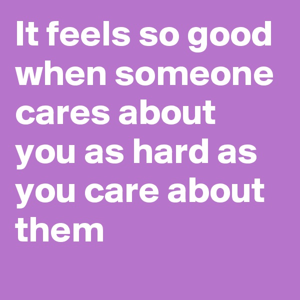 It feels so good when someone cares about you as hard as you care about them 